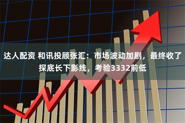 达人配资 和讯投顾张汇：市场波动加剧，最终收了探底长下影线，考验3332前低