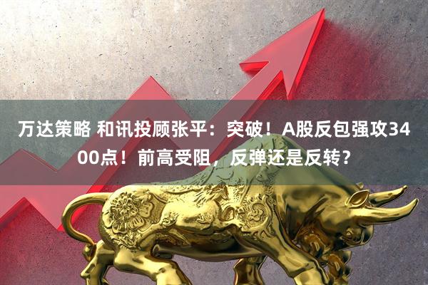 万达策略 和讯投顾张平：突破！A股反包强攻3400点！前高受阻，反弹还是反转？