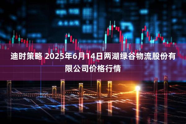 迪时策略 2025年6月14日两湖绿谷物流股份有限公司价格行情