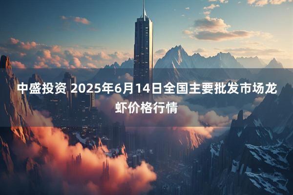 中盛投资 2025年6月14日全国主要批发市场龙虾价格行情