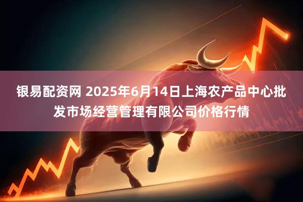 银易配资网 2025年6月14日上海农产品中心批发市场经营管理有限公司价格行情