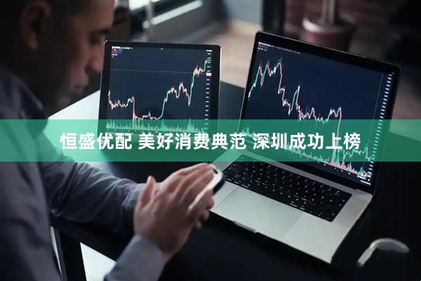 恒盛优配 美好消费典范 深圳成功上榜