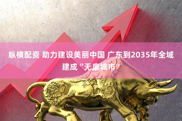 纵横配资 助力建设美丽中国 广东到2035年全域建成“无废城市”