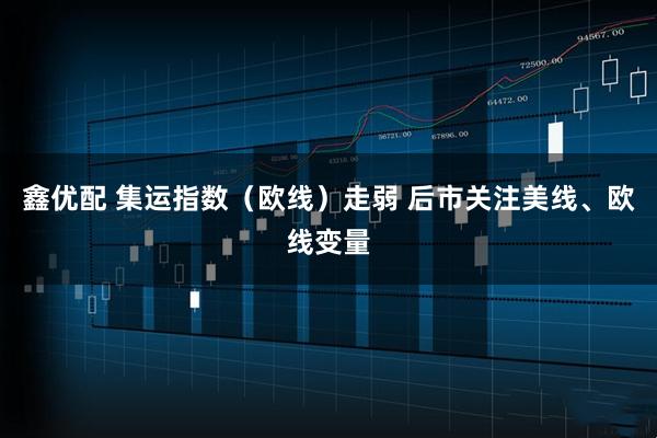鑫优配 集运指数（欧线）走弱 后市关注美线、欧线变量