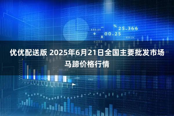 优优配送版 2025年6月21日全国主要批发市场马蹄价格行情