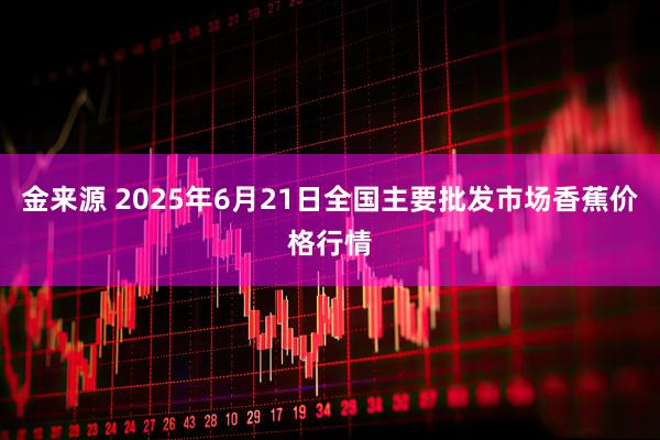 金来源 2025年6月21日全国主要批发市场香蕉价格行情