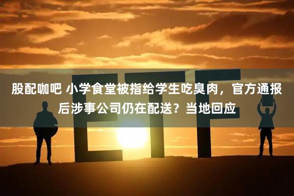 股配咖吧 小学食堂被指给学生吃臭肉，官方通报后涉事公司仍在配送？当地回应
