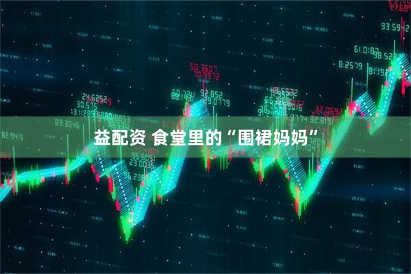 益配资 食堂里的“围裙妈妈”