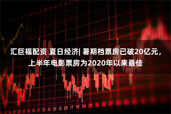 汇巨福配资 夏日经济| 暑期档票房已破20亿元，上半年电影票房为2020年以来最佳