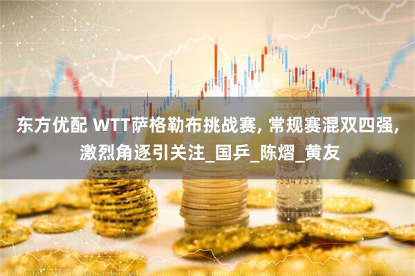 东方优配 WTT萨格勒布挑战赛, 常规赛混双四强, 激烈角逐引关注_国乒_陈熠_黄友