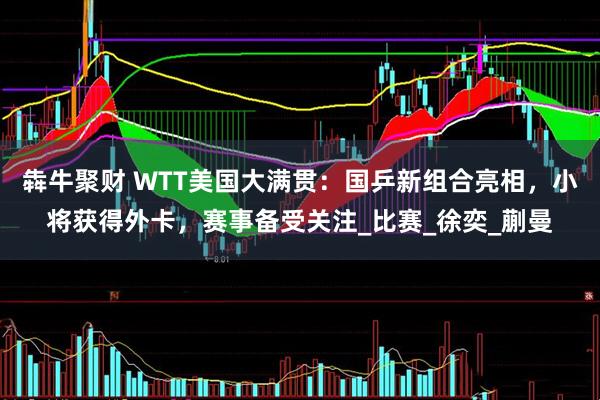 犇牛聚财 WTT美国大满贯：国乒新组合亮相，小将获得外卡，赛事备受关注_比赛_徐奕_蒯曼