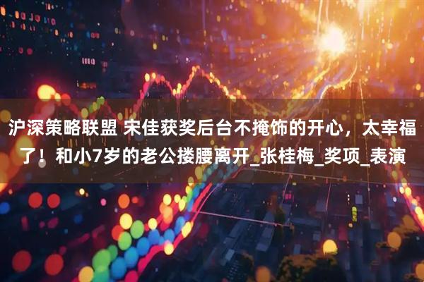 沪深策略联盟 宋佳获奖后台不掩饰的开心，太幸福了！和小7岁的老公搂腰离开_张桂梅_奖项_表演