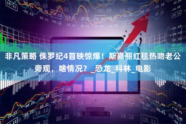 非凡策略 侏罗纪4首映惊爆！斯嘉丽红毯热吻老公旁观，啥情况？_恐龙_科林_电影