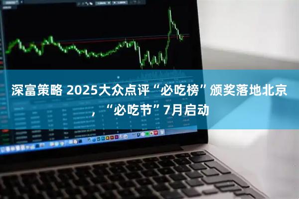 深富策略 2025大众点评“必吃榜”颁奖落地北京，“必吃节”7月启动