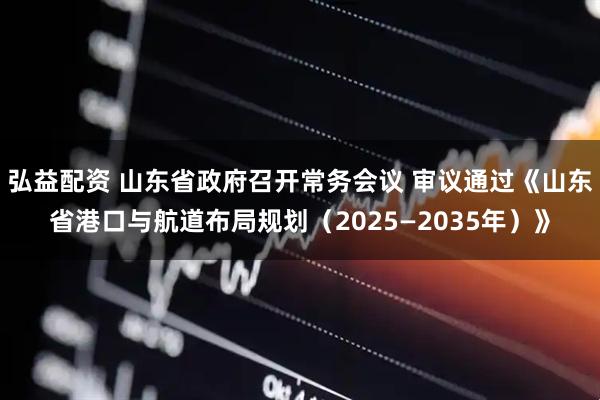 弘益配资 山东省政府召开常务会议 审议通过《山东省港口与航道布局规划（2025—2035年）》
