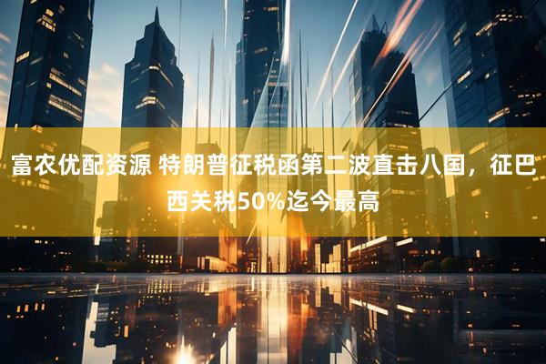 富农优配资源 特朗普征税函第二波直击八国，征巴西关税50%迄今最高
