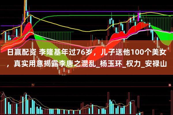 日赢配资 李隆基年过76岁，儿子送他100个美女，真实用意揭露李唐之混乱_杨玉环_权力_安禄山