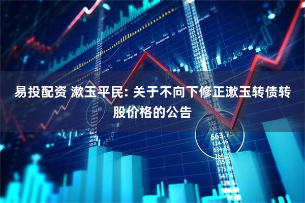 易投配资 漱玉平民: 关于不向下修正漱玉转债转股价格的公告