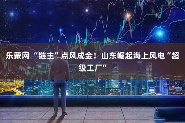 乐蒙网 “链主”点风成金！山东崛起海上风电“超级工厂”