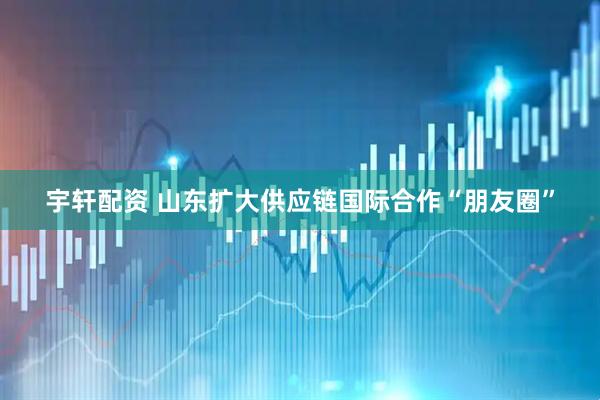 宇轩配资 山东扩大供应链国际合作“朋友圈”