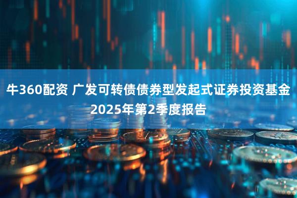 牛360配资 广发可转债债券型发起式证券投资基金2025年第2季度报告
