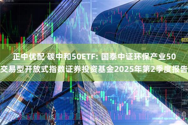 正中优配 碳中和50ETF: 国泰中证环保产业50交易型开放式指数证券投资基金2025年第2季度报告