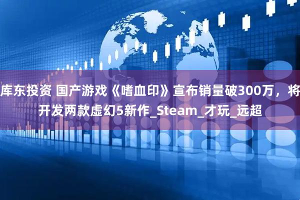 库东投资 国产游戏《嗜血印》宣布销量破300万，将开发两款虚幻5新作_Steam_才玩_远超