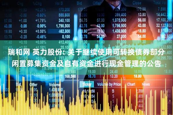 瑞和网 英力股份: 关于继续使用可转换债券部分闲置募集资金及自有资金进行现金管理的公告