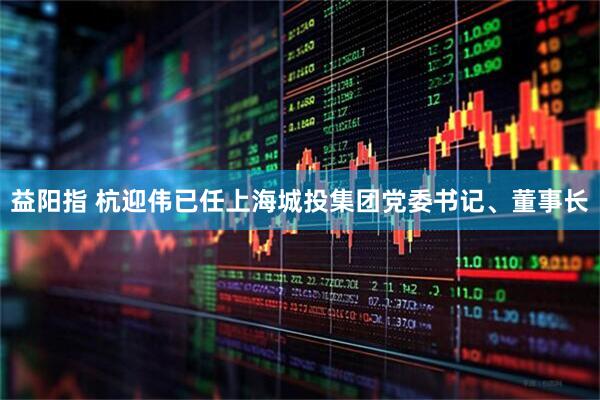 益阳指 杭迎伟已任上海城投集团党委书记、董事长