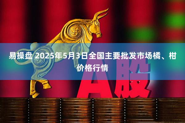 易操盘 2025年5月3日全国主要批发市场橘、柑价格行情