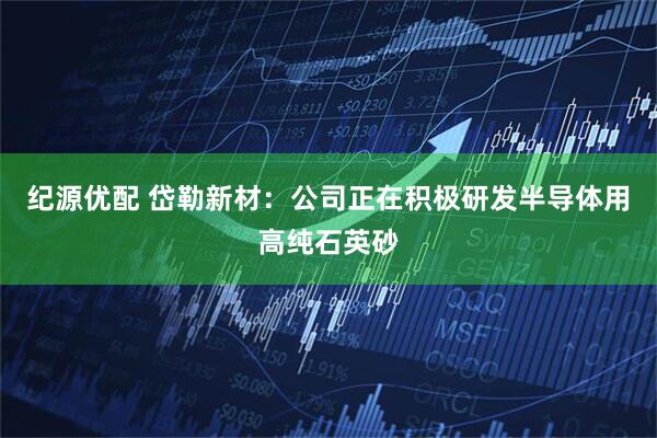 纪源优配 岱勒新材：公司正在积极研发半导体用高纯石英砂