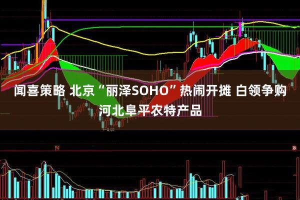 闻喜策略 北京“丽泽SOHO”热闹开摊 白领争购河北阜平农特产品