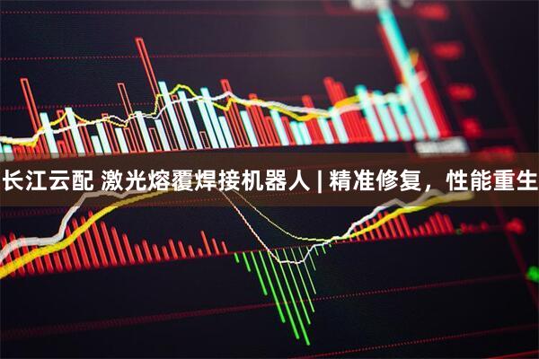 长江云配 激光熔覆焊接机器人 | 精准修复，性能重生